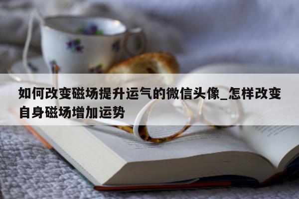 如何改变磁场提升运气的微信头像_怎样改变自身磁场增加运势 - 第 1 张图片 - 小城生活