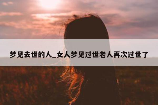 梦见去世的人_女人梦见过世老人再次过世了 - 第 1 张图片 - 小城生活