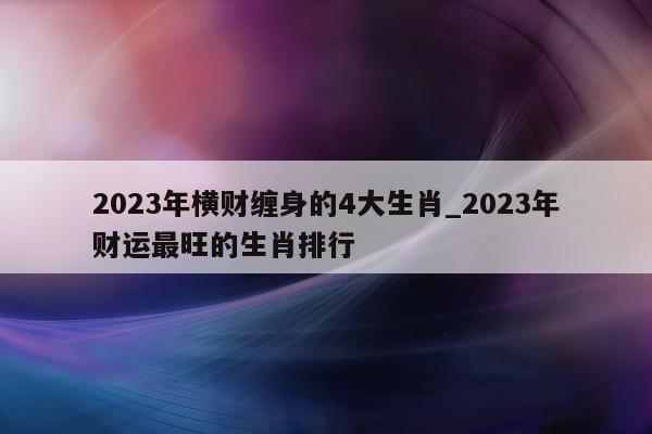 2023 年横财缠身的 4 大生肖_2023 年财运最旺的生肖排行 - 第 1 张图片 - 小城生活