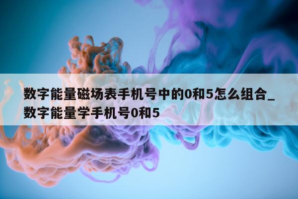 数字能量磁场表手机号中的 0 和 5 怎么组合_数字能量学手机号 0 和 5 - 第 1 张图片 - 小城生活