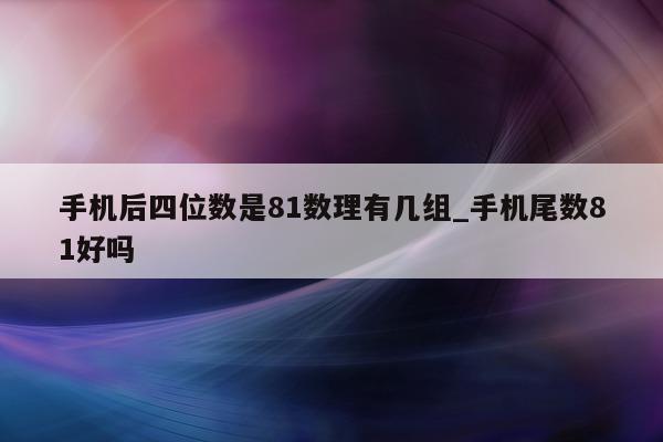 手机后四位数是 81 数理有几组_手机尾数 81 好吗 - 第 1 张图片 - 小城生活