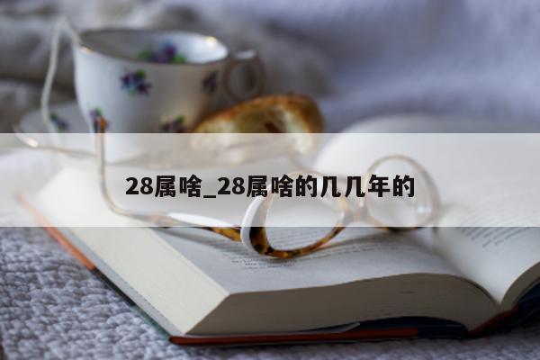 28 属啥_28 属啥的几几年的 - 第 1 张图片 - 小城生活