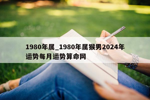 1980 年属_1980 年属猴男 2024 年运势每月运势算命网 - 第 1 张图片 - 小城生活