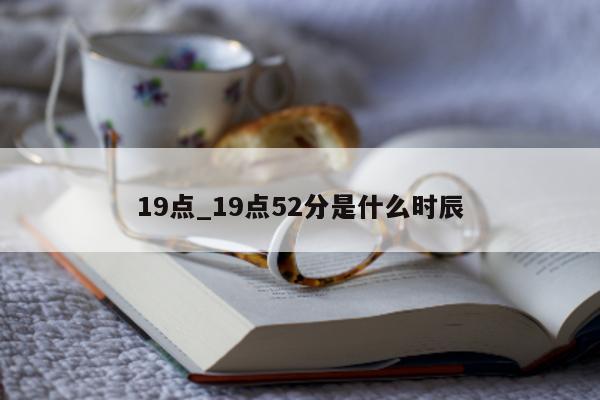 19 点_19 点 52 分是什么时辰 - 第 1 张图片 - 小城生活