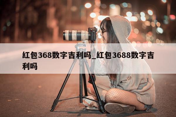 红包 368 数字吉利吗_红包 3688 数字吉利吗 - 第 1 张图片 - 小城生活