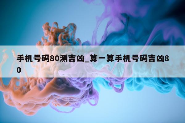 手机号码 80 测吉凶_算一算手机号码吉凶 80- 第 1 张图片 - 小城生活