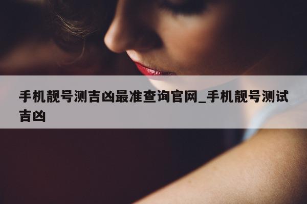 手机靓号测吉凶最准查询官网_手机靓号测试吉凶 - 第 1 张图片 - 小城生活