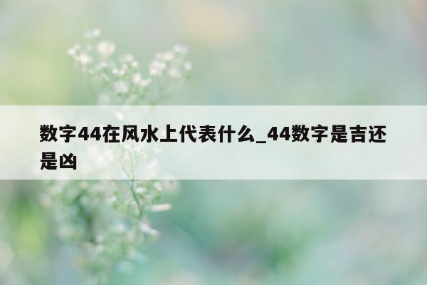 数字 44 在风水上代表什么_44 数字是吉还是凶 - 第 1 张图片 - 小城生活