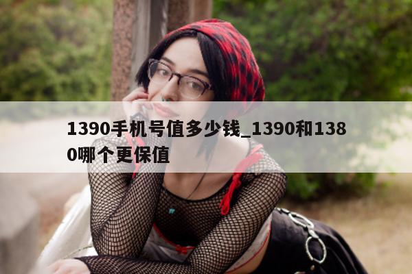 1390 手机号值多少钱_1390 和 1380 哪个更保值 - 第 1 张图片 - 小城生活