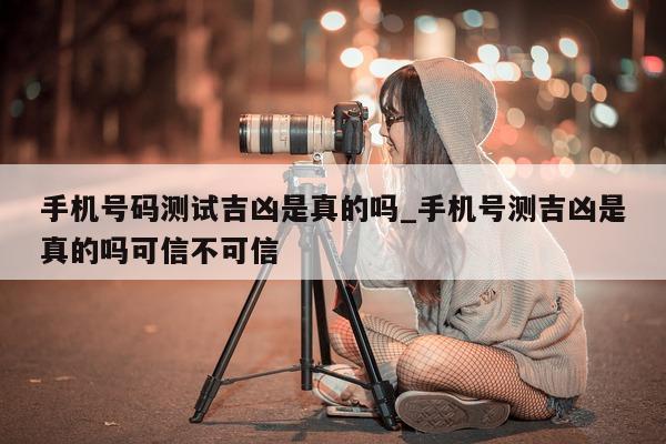 手机号码测试吉凶是真的吗_手机号测吉凶是真的吗可信不可信 - 第 1 张图片 - 小城生活