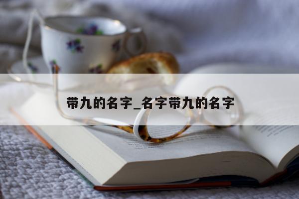 带九的名字_名字带九的名字 - 第 1 张图片 - 小城生活