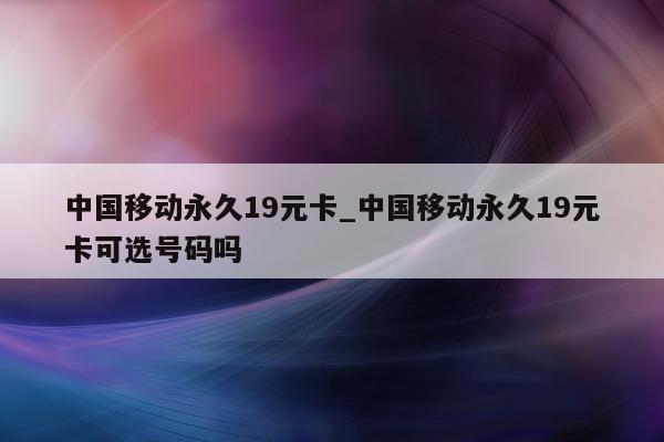 中国移动永久 19 元卡_中国移动永久 19 元卡可选号码吗 - 第 1 张图片 - 小城生活