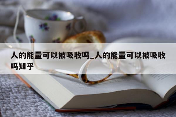 人的能量可以被吸收吗_人的能量可以被吸收吗知乎 - 第 1 张图片 - 小城生活