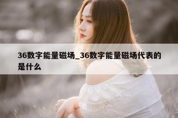 36 数字能量磁场_36 数字能量磁场代表的是什么 - 第 1 张图片 - 小城生活