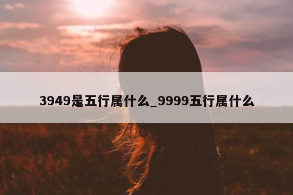 3949 是五行属什么_9999 五行属什么 - 第 1 张图片 - 小城生活