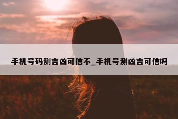 手机号码测吉凶可信不_手机号测凶吉可信吗 - 第 1 张图片 - 小城生活