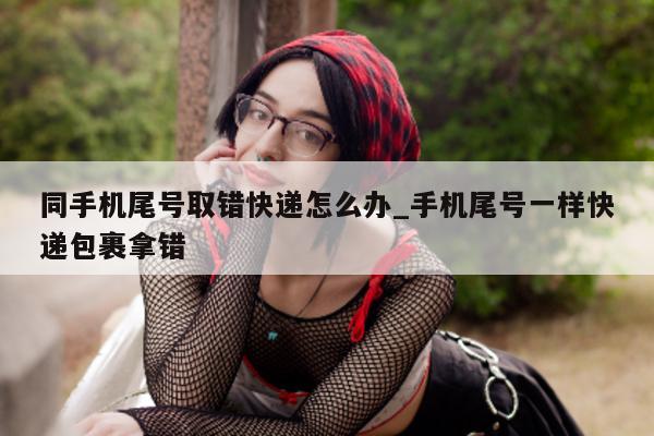 同手机尾号取错快递怎么办_手机尾号一样快递包裹拿错 - 第 1 张图片 - 小城生活