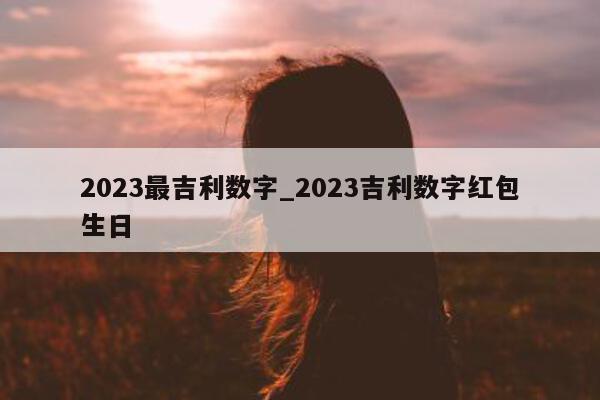 2023 最吉利数字_2023 吉利数字红包生日 - 第 1 张图片 - 小城生活