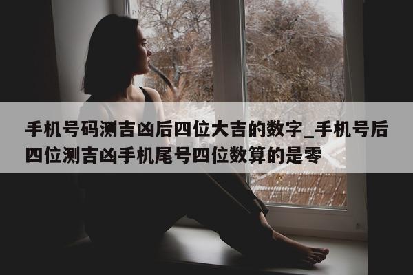 手机号码测吉凶后四位大吉的数字_手机号后四位测吉凶手机尾号四位数算的是零 - 第 1 张图片 - 小城生活