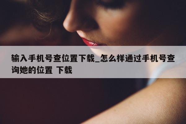 输入手机号查位置下载_怎么样通过手机号查询她的位置 下载 - 第 1 张图片 - 小城生活