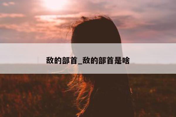 敌的部首_敌的部首是啥 - 第 1 张图片 - 小城生活