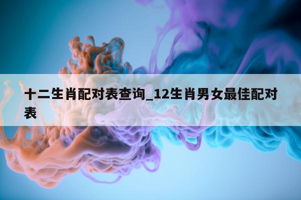 十二生肖配对表查询_12 生肖男女最佳配对表 - 第 1 张图片 - 小城生活