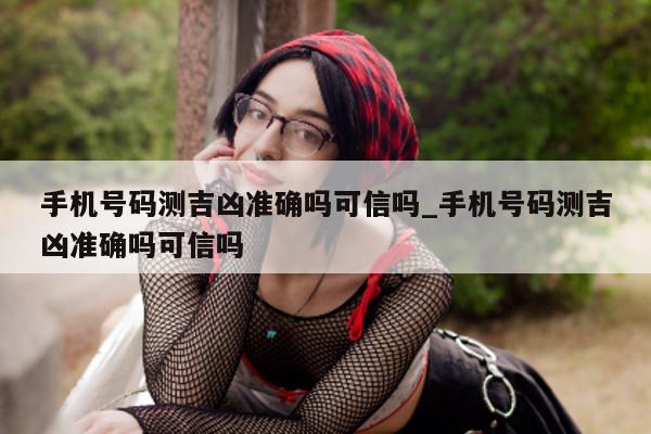 手机号码测吉凶准确吗可信吗_手机号码测吉凶准确吗可信吗 - 第 1 张图片 - 小城生活