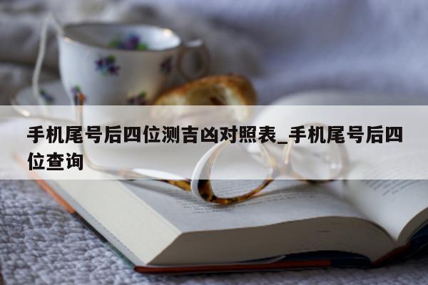 手机尾号后四位测吉凶对照表_手机尾号后四位查询 - 第 1 张图片 - 小城生活