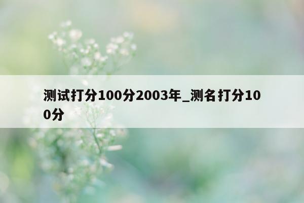 测试打分 100 分 2003 年_测名打分 100 分 - 第 1 张图片 - 小城生活