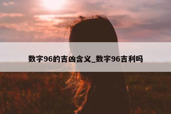 数字 96 的吉凶含义_数字 96 吉利吗 - 第 1 张图片 - 小城生活