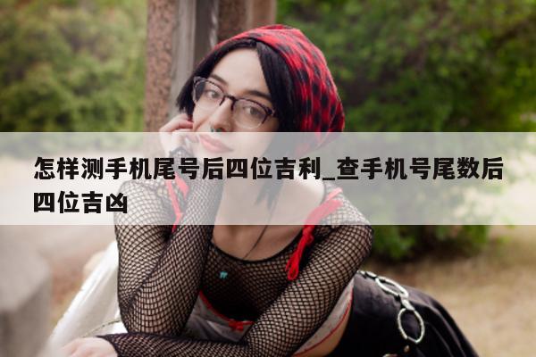 怎样测手机尾号后四位吉利_查手机号尾数后四位吉凶 - 第 1 张图片 - 小城生活