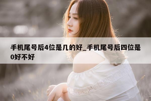 手机尾号后 4 位是几的好_手机尾号后四位是 0 好不好 - 第 1 张图片 - 小城生活