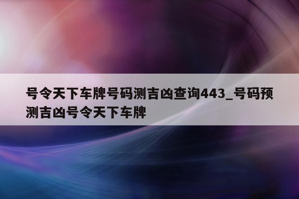 号令天下车牌号码测吉凶查询 443_号码预测吉凶号令天下车牌 - 第 1 张图片 - 小城生活