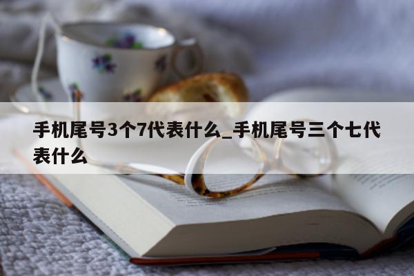 手机尾号 3 个 7 代表什么_手机尾号三个七代表什么 - 第 1 张图片 - 小城生活