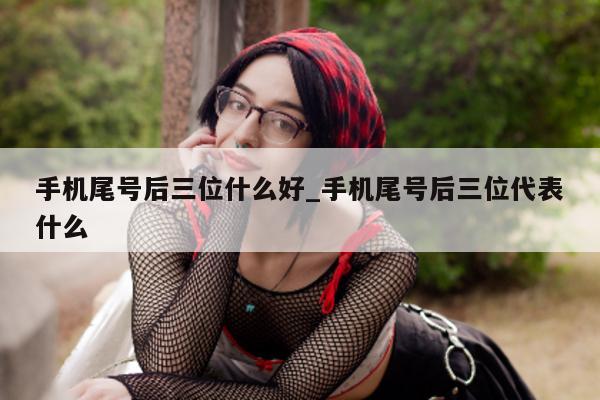 手机尾号后三位什么好_手机尾号后三位代表什么 - 第 1 张图片 - 小城生活