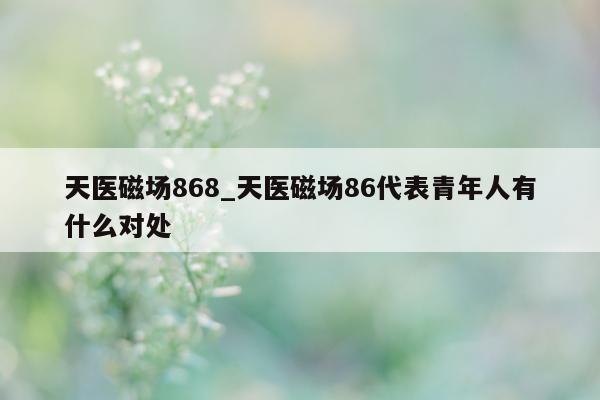 天医磁场 868_天医磁场 86 代表青年人有什么对处 - 第 1 张图片 - 小城生活