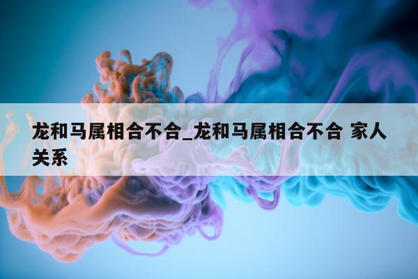 龙和马属相合不合_龙和马属相合不合 家人关系 - 第 1 张图片 - 小城生活