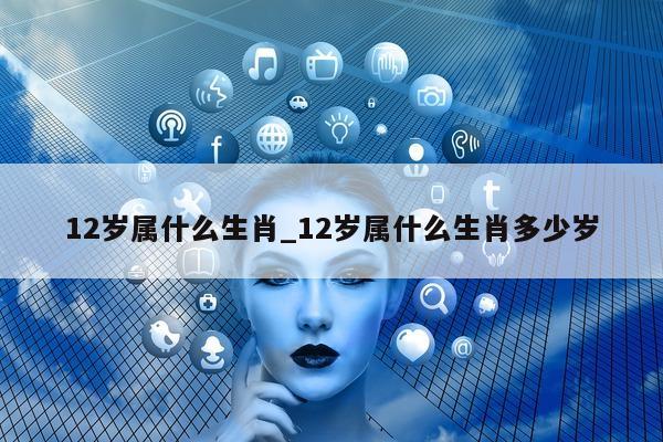 12 岁属什么生肖_12 岁属什么生肖多少岁 - 第 1 张图片 - 小城生活