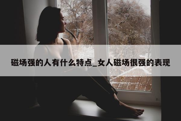 磁场强的人有什么特点_女人磁场很强的表现 - 第 1 张图片 - 小城生活