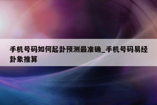 手机号码如何起卦预测最准确_手机号码易经卦象推算 - 第 1 张图片 - 小城生活