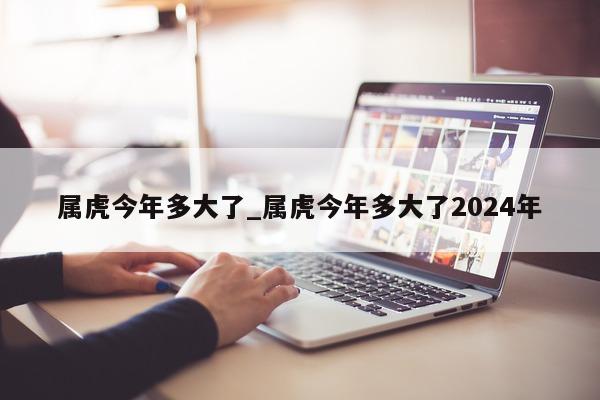 属虎今年多大了_属虎今年多大了 2024 年 - 第 1 张图片 - 小城生活