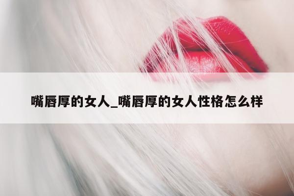 嘴唇厚的女人_嘴唇厚的女人性格怎么样 - 第 1 张图片 - 小城生活