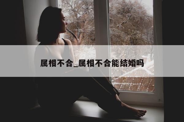 属相不合_属相不合能结婚吗 - 第 1 张图片 - 小城生活