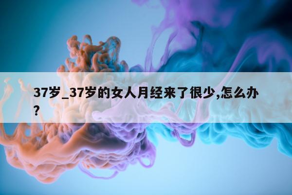 37 岁_37 岁的女人月经来了很少, 怎么办?- 第 1 张图片 - 小城生活