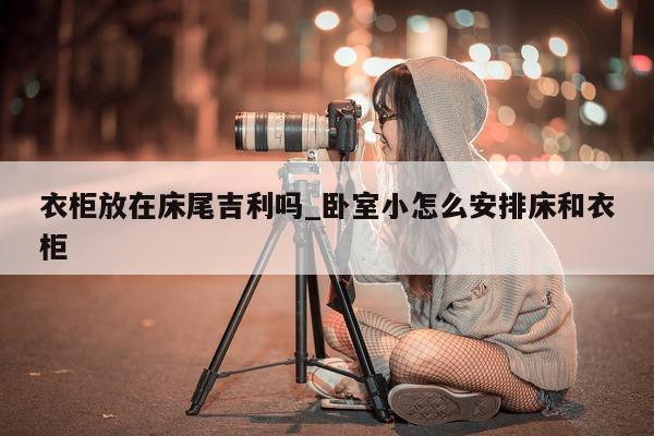 衣柜放在床尾吉利吗_卧室小怎么安排床和衣柜 - 第 1 张图片 - 小城生活