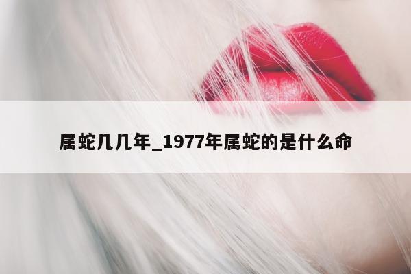 属蛇几几年_1977 年属蛇的是什么命 - 第 1 张图片 - 小城生活