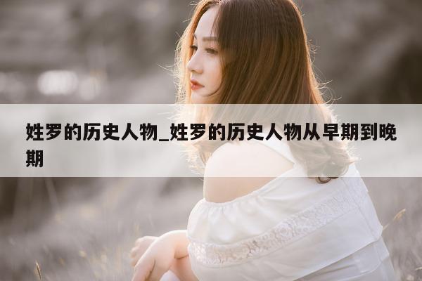 姓罗的历史人物_姓罗的历史人物从早期到晚期 - 第 1 张图片 - 小城生活