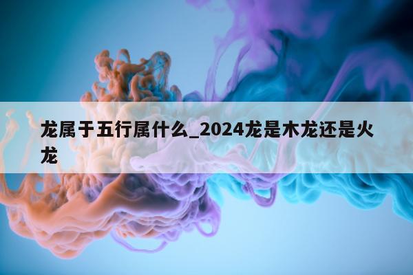 龙属于五行属什么_2024 龙是木龙还是火龙 - 第 1 张图片 - 小城生活