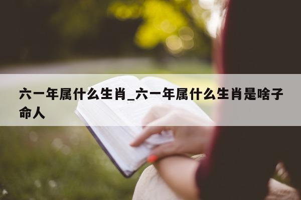 六一年属什么生肖_六一年属什么生肖是啥子命人 - 第 1 张图片 - 小城生活