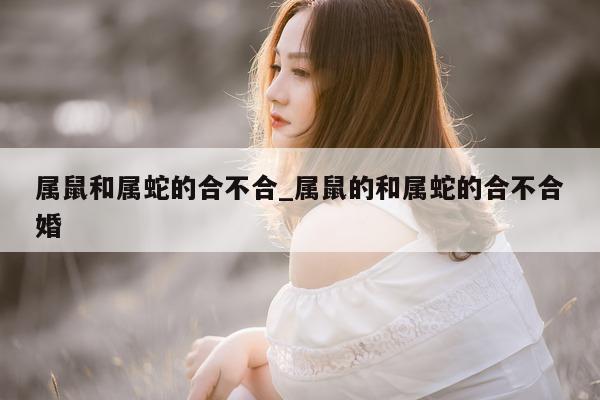 属鼠和属蛇的合不合_属鼠的和属蛇的合不合婚 - 第 1 张图片 - 小城生活